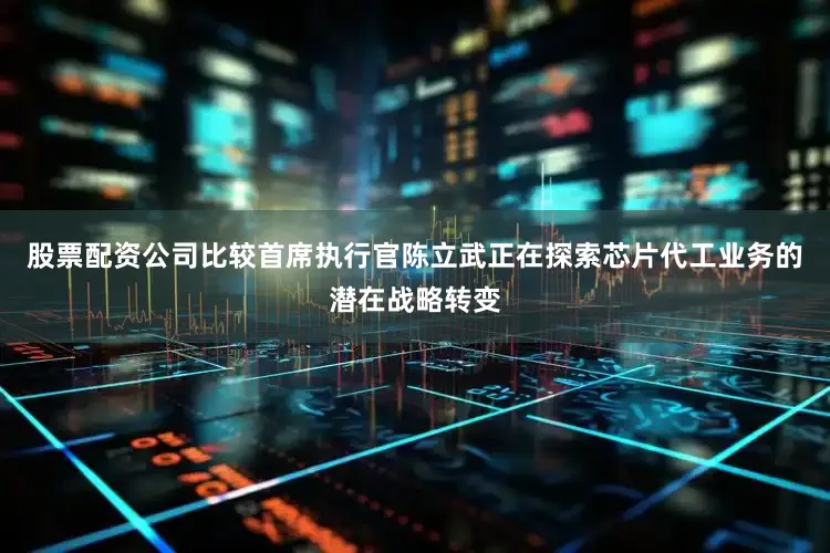 股票配资公司比较首席执行官陈立武正在探索芯片代工业务的潜在战略转变