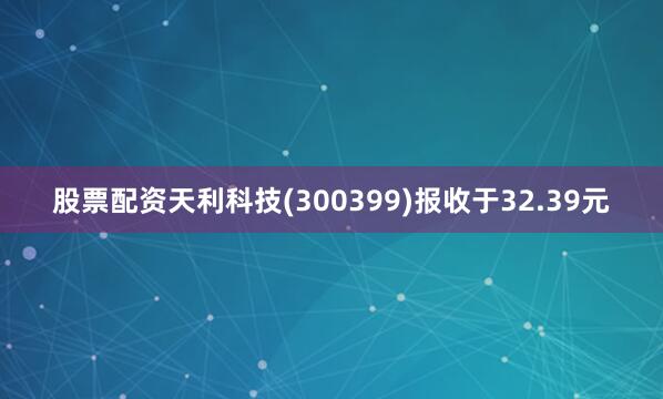 股票配资天利科技(300399)报收于32.39元
