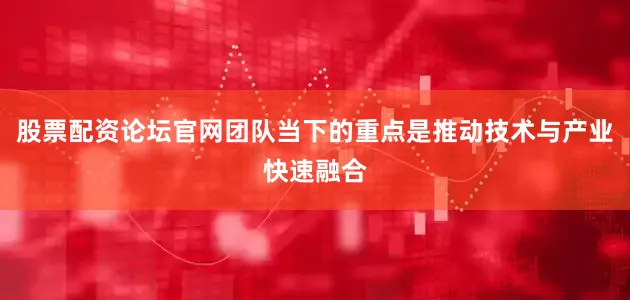 股票配资论坛官网团队当下的重点是推动技术与产业快速融合