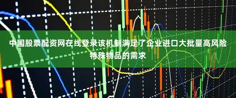 中国股票配资网在线登录　　该机制满足了企业进口大批量高风险特殊物品的需求