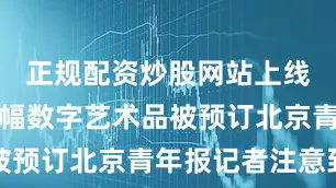 正规配资炒股网站上线仅一天万幅数字艺术品被预订北京青年报记者注意到