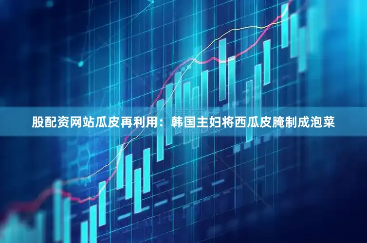 股配资网站瓜皮再利用：韩国主妇将西瓜皮腌制成泡菜
