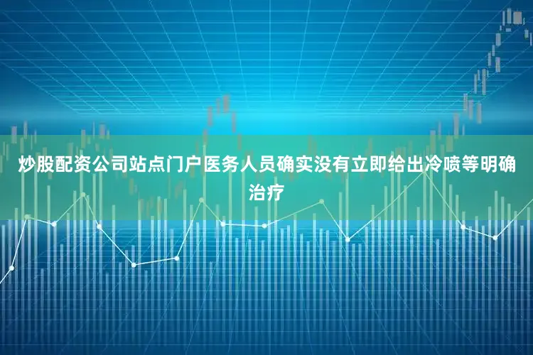 炒股配资公司站点门户医务人员确实没有立即给出冷喷等明确治疗