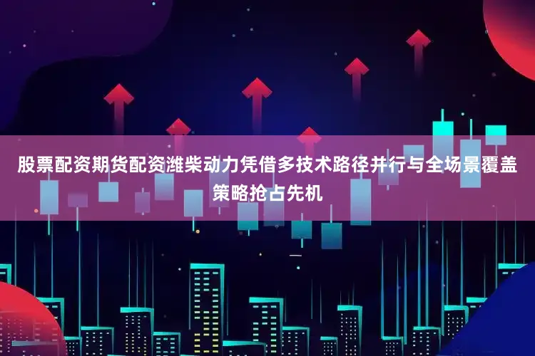 股票配资期货配资潍柴动力凭借多技术路径并行与全场景覆盖策略抢占先机