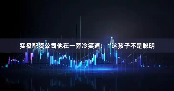 实盘配资公司他在一旁冷笑道：“这孩子不是聪明