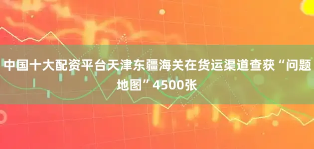 中国十大配资平台天津东疆海关在货运渠道查获“问题地图”4500张
