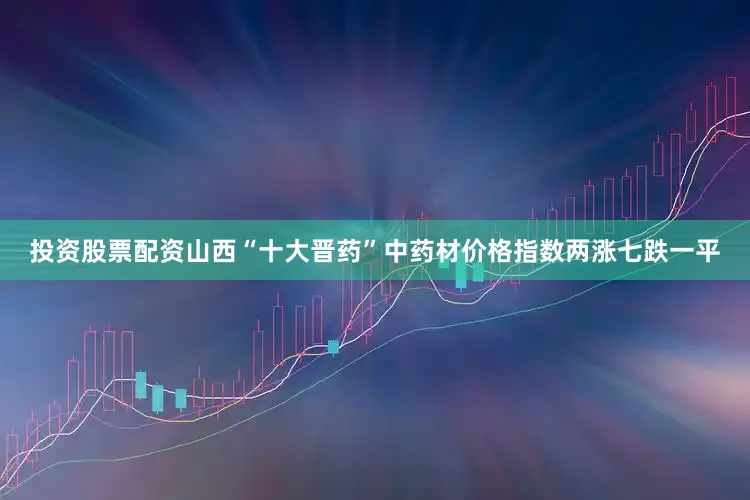 投资股票配资山西“十大晋药”中药材价格指数两涨七跌一平