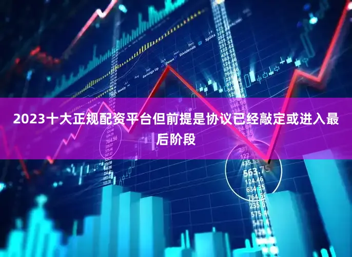 2023十大正规配资平台但前提是协议已经敲定或进入最后阶段