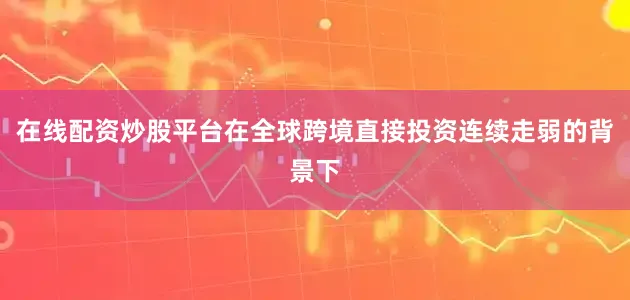 在线配资炒股平台在全球跨境直接投资连续走弱的背景下