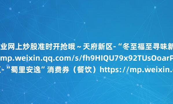 配资专业网上炒股准时开抢哦～天府新区-“冬至福至寻味新区”餐饮消费券https://mp.weixin.qq.com/s/fh9HIQU79x92TUsOoarPwQ东部新区-“蜀里安逸”消费券（餐饮）https://mp.weixin.qq.com/s/cIOATlTIhfkeMnVGYiFK4w武侯区-2025年“蜀里安逸·食在武侯”美食嘉年华餐饮消费券https://mp.weixin.qq