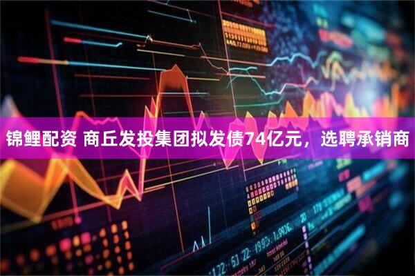 锦鲤配资 商丘发投集团拟发债74亿元，选聘承销商