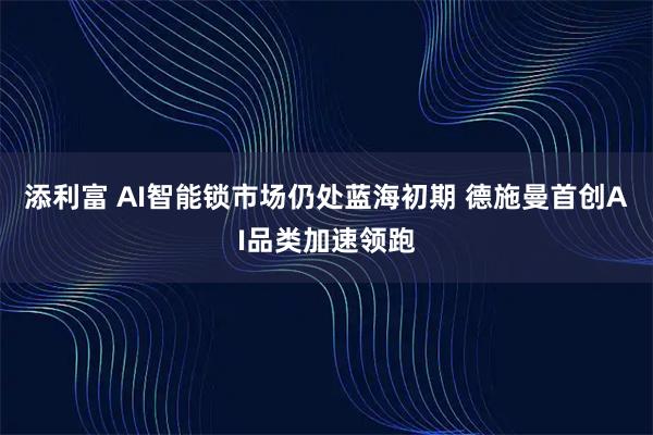 添利富 AI智能锁市场仍处蓝海初期 德施曼首创AI品类加速领跑