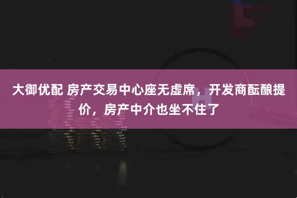 大御优配 房产交易中心座无虚席，开发商酝酿提价，房产中介也坐不住了