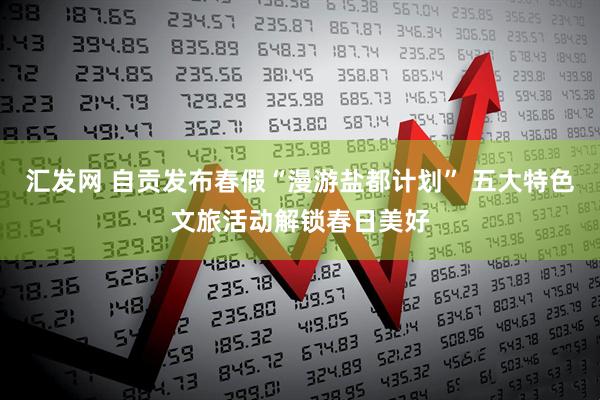 汇发网 自贡发布春假“漫游盐都计划” 五大特色文旅活动解锁春日美好