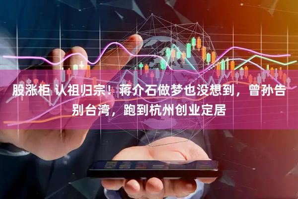 股涨柜 认祖归宗！蒋介石做梦也没想到，曾孙告别台湾，跑到杭州创业定居