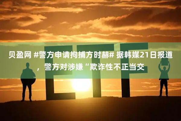 贝盈网 #警方申请拘捕方时赫# 据韩媒21日报道，警方对涉嫌“欺诈性不正当交