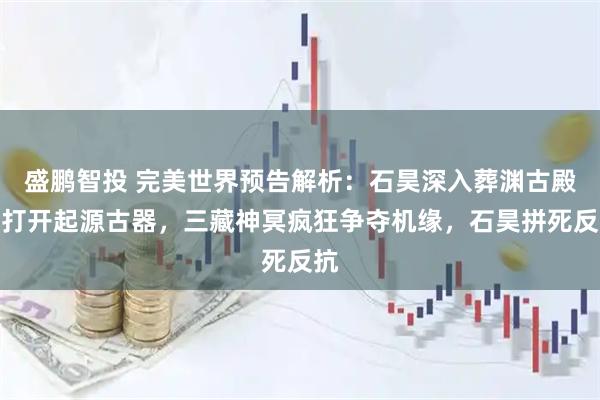 盛鹏智投 完美世界预告解析：石昊深入葬渊古殿，打开起源古器，三藏神冥疯狂争夺机缘，石昊拼死反抗