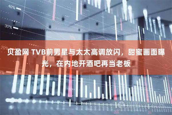 贝盈网 TVB前男星与太太高调放闪，甜蜜画面曝光，在内地开酒吧再当老板