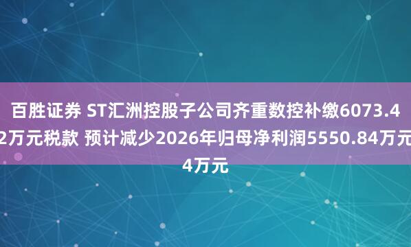 百胜证券 ST汇洲控股子公司齐重数控补缴6073.42万元税款 预计减少2026年归母净利润5550.84万元