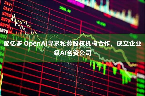 配亿多 OpenAI寻求私募股权机构合作，成立企业级AI合资公司