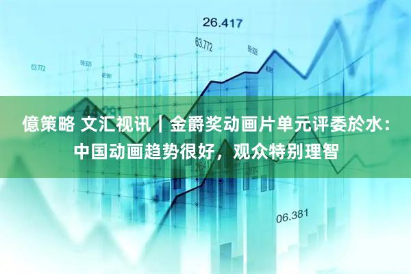 億策略 文汇视讯｜金爵奖动画片单元评委於水：中国动画趋势很好，观众特别理智
