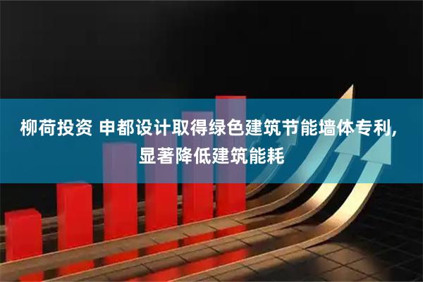 柳荷投资 申都设计取得绿色建筑节能墙体专利, 显著降低建筑能耗