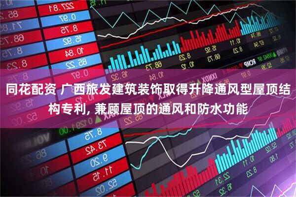 同花配资 广西旅发建筑装饰取得升降通风型屋顶结构专利, 兼顾屋顶的通风和防水功能