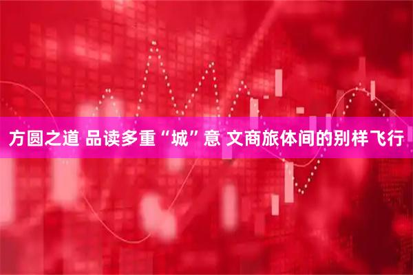 方圆之道 品读多重“城”意 文商旅体间的别样飞行