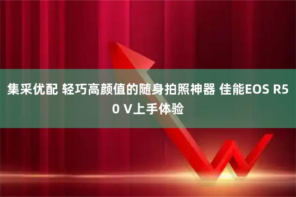 集采优配 轻巧高颜值的随身拍照神器 佳能EOS R50 V上手体验