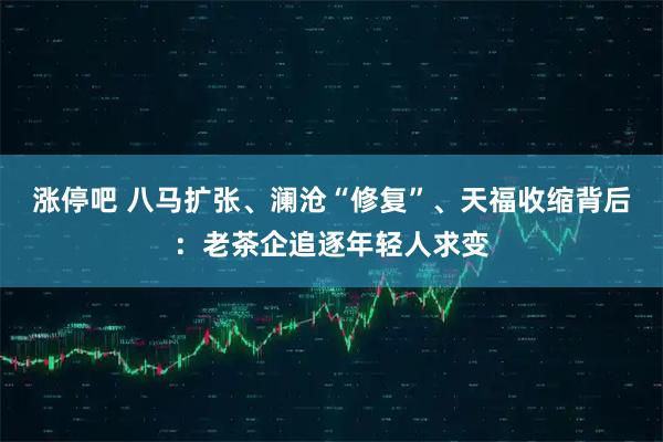涨停吧 八马扩张、澜沧“修复”、天福收缩背后：老茶企追逐年轻人求变